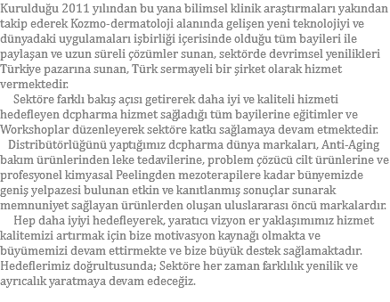 Kurulduğu 2011 yılından bu yana bilimsel klinik araştırmaları yakından takip ederek Kozmo-dermatoloji alanında gelişen yeni teknolojiyi ve dünyadaki uygulamaları işbirliği içerisinde olduğu tüm bayileri ile paylaşan ve uzun süreli çözümler sunan, sektörde devrimsel yenilikleri Türkiye pazarına sunan, Türk sermayeli bir şirket olarak hizmet vermektedir. Sektöre farklı bakış açısı getirerek daha iyi ve kaliteli hizmeti hedefleyen dcpharma hizmet sağladığı tüm bayilerine eğitimler ve Workshoplar düzenleyerek sektöre katkı sağlamaya devam etmektedir. Distribütörlüğünü yaptığımız dcpharma dünya markaları, Anti-Aging bakım ürünlerinden leke tedavilerine, problem çözücü cilt ürünlerine ve profesyonel kimyasal Peelingden mezoterapilere kadar bünyemizde geniş yelpazesi bulunan etkin ve kanıtlanmış sonuçlar sunarak memnuniyet sağlayan ürünlerden oluşan uluslararası öncü markalardır. Hep daha iyiyi hedefleyerek, yaratıcı vizyon er yaklaşımımız hizmet kalitemizi artırmak için bize motivasyon kaynağı olmakta ve büyümemizi devam ettirmekte ve bize büyük destek sağlamaktadır.
Hedeflerimiz doğrultusunda; Sektöre her zaman farklılık yenilik ve ayrıcalık yaratmaya devam edeceğiz.
